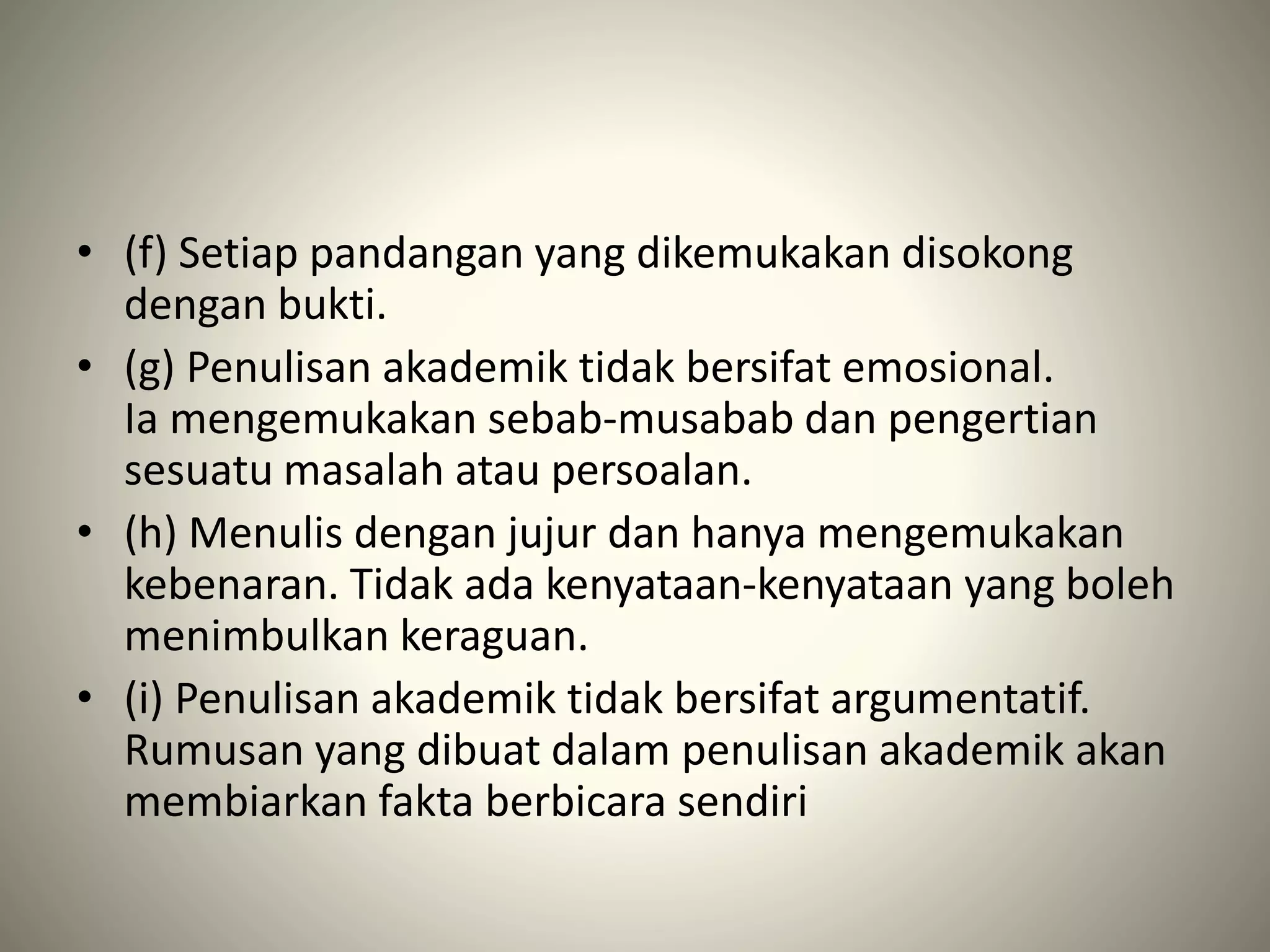• (f) Setiap pandangan yang dikemukakan disokong
dengan bukti.
• (g) Penulisan akademik tidak bersifat emosional.
Ia mengemukakan sebab-musabab dan pengertian
sesuatu masalah atau persoalan.
• (h) Menulis dengan jujur dan hanya mengemukakan
kebenaran. Tidak ada kenyataan-kenyataan yang boleh
menimbulkan keraguan.
• (i) Penulisan akademik tidak bersifat argumentatif.
Rumusan yang dibuat dalam penulisan akademik akan
membiarkan fakta berbicara sendiri
 