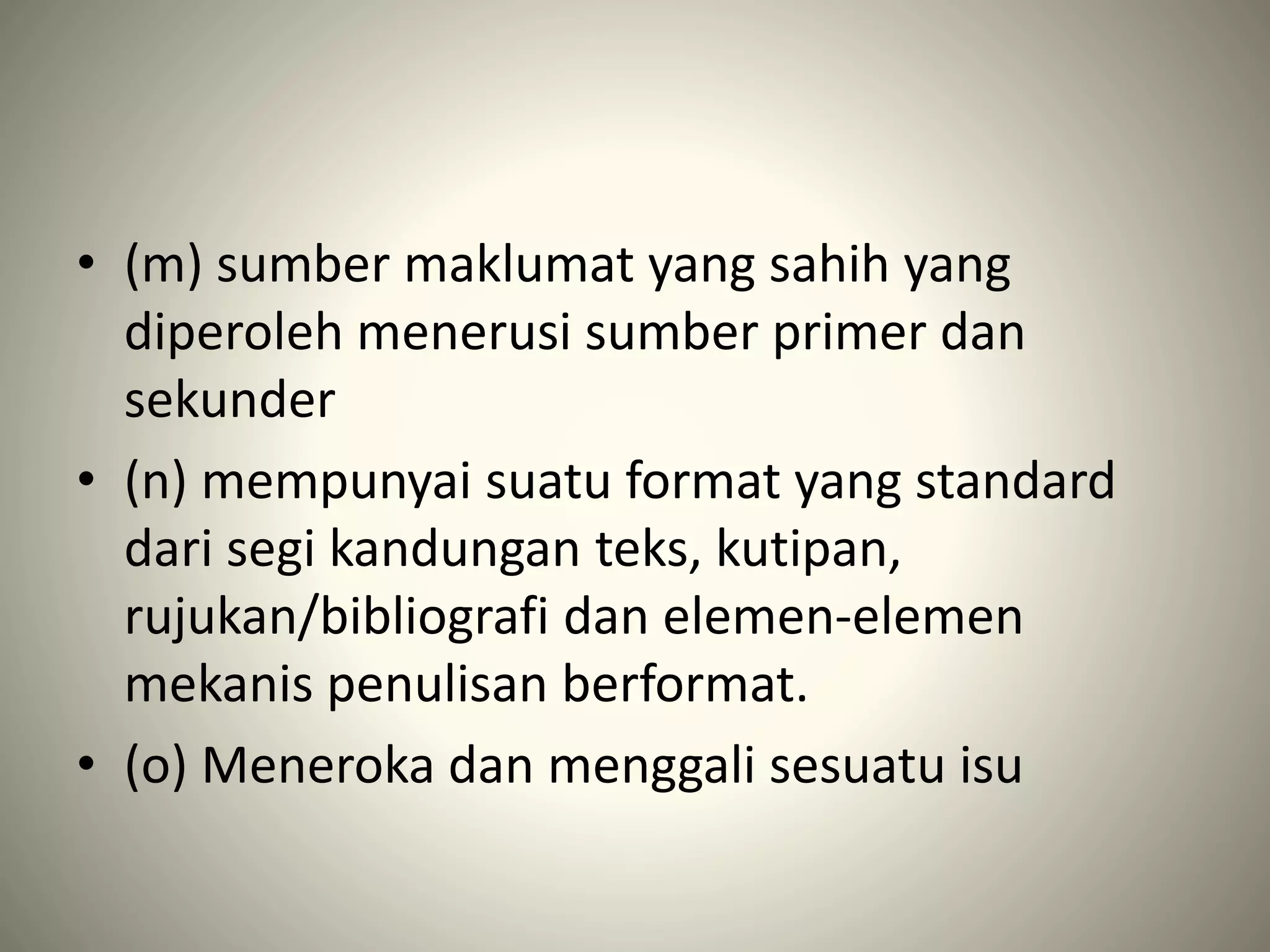 • (m) sumber maklumat yang sahih yang
diperoleh menerusi sumber primer dan
sekunder
• (n) mempunyai suatu format yang standard
dari segi kandungan teks, kutipan,
rujukan/bibliografi dan elemen-elemen
mekanis penulisan berformat.
• (o) Meneroka dan menggali sesuatu isu
 