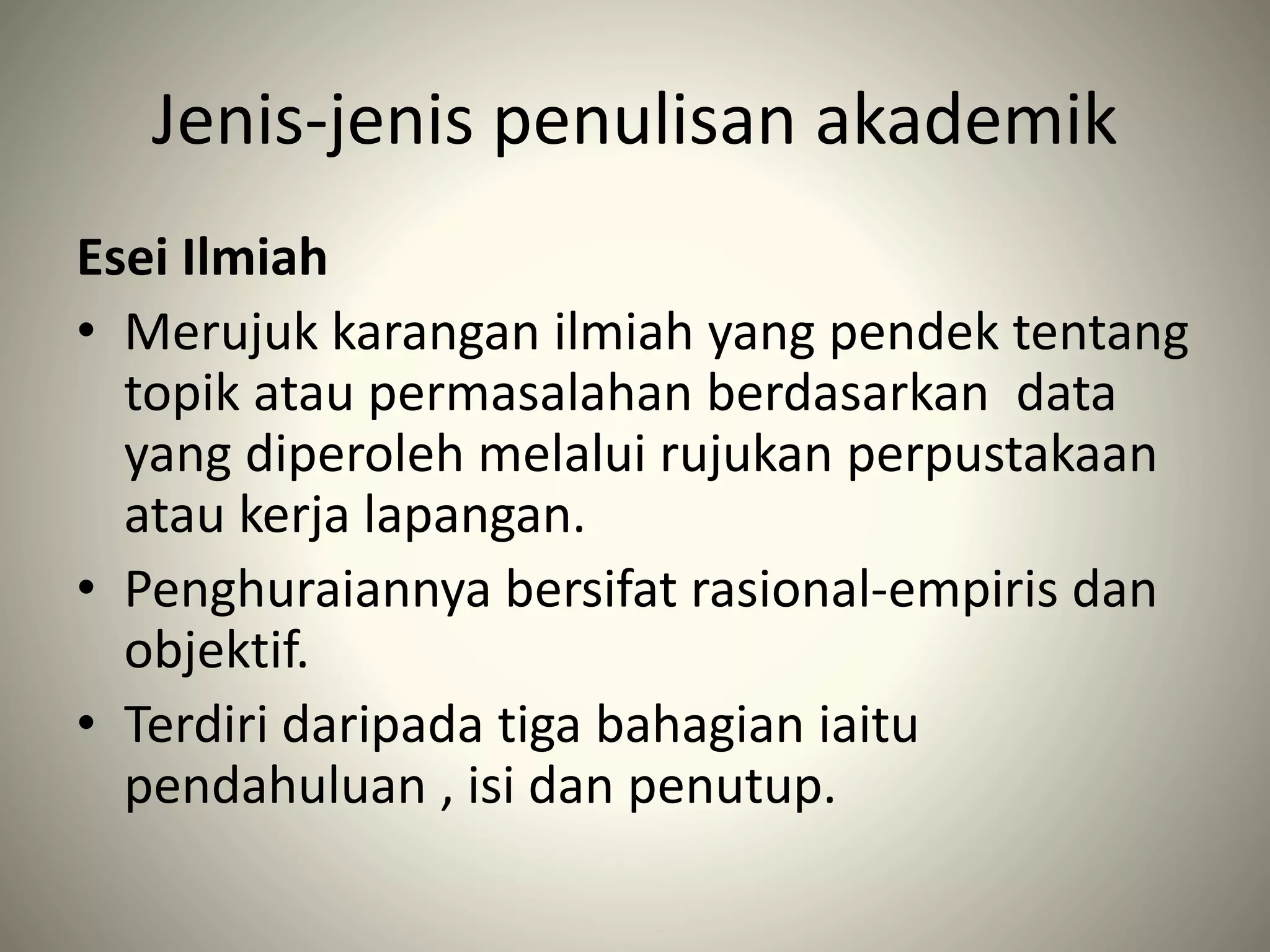 Jenis-jenis penulisan akademik
Esei Ilmiah
• Merujuk karangan ilmiah yang pendek tentang
topik atau permasalahan berdasarkan data
yang diperoleh melalui rujukan perpustakaan
atau kerja lapangan.
• Penghuraiannya bersifat rasional-empiris dan
objektif.
• Terdiri daripada tiga bahagian iaitu
pendahuluan , isi dan penutup.
 