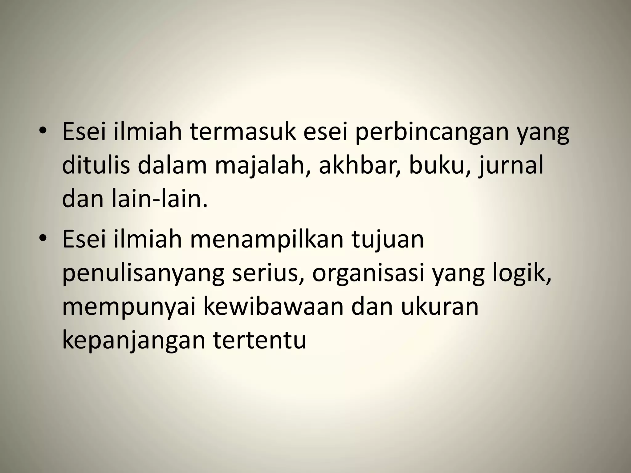 • Esei ilmiah termasuk esei perbincangan yang
ditulis dalam majalah, akhbar, buku, jurnal
dan lain-lain.
• Esei ilmiah menampilkan tujuan
penulisanyang serius, organisasi yang logik,
mempunyai kewibawaan dan ukuran
kepanjangan tertentu
 