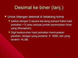 Desimal ke biner (lanj.)
 Untuk

bilangan desimal di belakang koma

 kalikan

dengan 2 secara berulang sampai fraksi hasil
perkalian = 0 (atau sampai jumlah penempatan biner
yang diharapkan).

 Digit

kesleuruhan hasil perkalian memrupakan
jawaban, dengan yang pertama  MSB, dan yang
terakhir LSB.

10

 