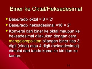 Biner ke Oktal/Heksadesimal
 Base/radix

oktal = 8 = 23
 Base/radix heksadesimal =16 = 2 4
 Konversi dari biner ke oktal maupun ke
heksadesimal dilakukan dengan cara
mengelompokkan bilangan biner tiap 3
digit (oktal) atau 4 digit (heksadesimal)
dimulai dari tanda koma ke kiri dan ke
kanan.
14

 