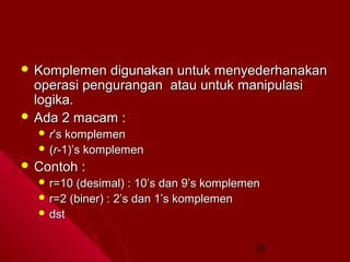  Komplemen

digunakan untuk menyederhanakan
operasi pengurangan atau untuk manipulasi
logika.
 Ada 2 macam :
 r’s

komplemen
 (r-1)’s komplemen
 Contoh

:

 r=10

(desimal) : 10’s dan 9’s komplemen
 r=2 (biner) : 2’s dan 1’s komplemen
 dst
26

 