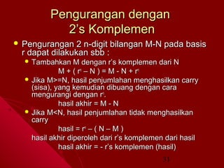 Pengurangan dengan
2’s Komplemen
 Pengurangan

2 n-digit bilangan M-N pada basis
r dapat dilakukan sbb :
 Tambahkan

M dengan r’s komplemen dari N
M + ( rn – N ) = M - N + r n
 Jika M>=N, hasil penjumlahan menghasilkan carry
(sisa), yang kemudian dibuang dengan cara
mengurangi dengan rn.
hasil akhir = M - N
 Jika M<N, hasil penjumlahan tidak menghasilkan
carry
hasil = rn – ( N – M )
hasil akhir diperoleh dari r’s komplemen dari hasil
hasil akhir = - r’s komplemen (hasil)
31

 