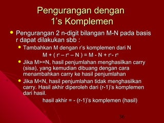Pengurangan dengan
1’s Komplemen
 Pengurangan

2 n-digit bilangan M-N pada basis
r dapat dilakukan sbb :
 Tambahkan

M dengan r’s komplemen dari N
M + ( r n – r m – N ) = M - N + r n - rm
 Jika M>=N, hasil penjumlahan menghasilkan carry
(sisa), yang kemudian dibuang dengan cara
menambahkan carry ke hasil penjumlahan
 Jika M<N, hasil penjumlahan tidak menghasilkan
carry. Hasil akhir diperoleh dari (r-1)’s komplemen
dari hasil.
hasil akhir = - (r-1)’s komplemen (hasil)
36

 