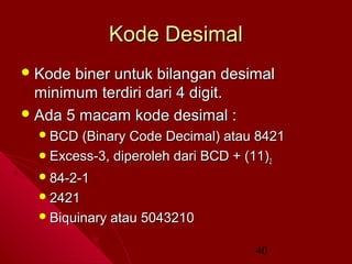 Kode Desimal
 Kode

biner untuk bilangan desimal
minimum terdiri dari 4 digit.
 Ada 5 macam kode desimal :
 BCD

(Binary Code Decimal) atau 8421
 Excess-3, diperoleh dari BCD + (11) 2
 84-2-1
 2421
 Biquinary

atau 5043210
40

 
