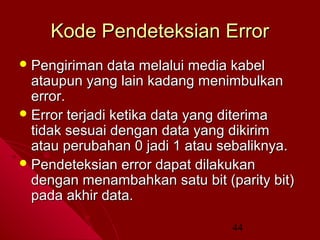 Kode Pendeteksian Error
 Pengiriman

data melalui media kabel
ataupun yang lain kadang menimbulkan
error.
 Error terjadi ketika data yang diterima
tidak sesuai dengan data yang dikirim
atau perubahan 0 jadi 1 atau sebaliknya.
 Pendeteksian error dapat dilakukan
dengan menambahkan satu bit (parity bit)
pada akhir data.
44

 