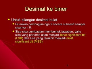 Desimal ke biner
 Untuk

bilangan desimal bulat

 Gunakan

pembagian dgn 2 secara suksesif sampai
sisanya = 0.
 Sisa-sisa pembagian membentuk jawaban, yaitu
sisa yang pertama akan menjadi least significant bit
(LSB) dan sisa yang terakhir menjadi most
significant bit (MSB).

8

 