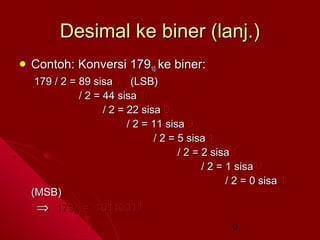 Desimal ke biner (lanj.)
 Contoh:

Konversi 17910 ke biner:

179 / 2 = 89 sisa 1 (LSB)
/ 2 = 44 sisa 1
/ 2 = 22 sisa 0
/ 2 = 11 sisa 0
/ 2 = 5 sisa 1
/ 2 = 2 sisa 1
/ 2 = 1 sisa 0
/ 2 = 0 sisa 1
(MSB)
⇒ 17910 = 101100112
9

 