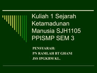 Kuliah 1 Sejarah
Ketamadunan
Manusia SJH1105
PPISMP SEM 3
PENSYARAH:
PN RAMLAH BT GHANI
JSS IPGKBM KL.
 