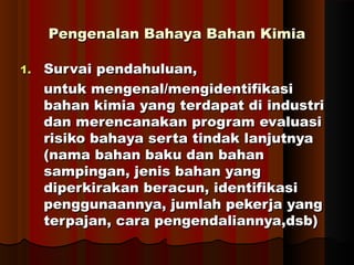 Pengenalan Bahaya Bahan KimiaPengenalan Bahaya Bahan Kimia
1.1. Survai pendahuluan,Survai pendahuluan,
untuk mengenal/mengidentifikasiuntuk mengenal/mengidentifikasi
bahan kimia yang terdapat di industribahan kimia yang terdapat di industri
dan merencanakan program evaluasidan merencanakan program evaluasi
risiko bahaya serta tindak lanjutnyarisiko bahaya serta tindak lanjutnya
(nama bahan baku dan bahan(nama bahan baku dan bahan
sampingan, jenis bahan yangsampingan, jenis bahan yang
diperkirakan beracun, identifikasidiperkirakan beracun, identifikasi
penggunaannya, jumlah pekerja yangpenggunaannya, jumlah pekerja yang
terpajan, cara pengendaliannya,dsb)terpajan, cara pengendaliannya,dsb)
 