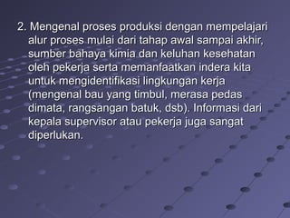 2. Mengenal proses produksi dengan mempelajari2. Mengenal proses produksi dengan mempelajari
alur proses mulai dari tahap awal sampai akhir,alur proses mulai dari tahap awal sampai akhir,
sumber bahaya kimia dan keluhan kesehatansumber bahaya kimia dan keluhan kesehatan
oleh pekerja serta memanfaatkan indera kitaoleh pekerja serta memanfaatkan indera kita
untuk mengidentifikasi lingkungan kerjauntuk mengidentifikasi lingkungan kerja
(mengenal bau yang timbul, merasa pedas(mengenal bau yang timbul, merasa pedas
dimata, rangsangan batuk, dsb). Informasi daridimata, rangsangan batuk, dsb). Informasi dari
kepala supervisor atau pekerja juga sangatkepala supervisor atau pekerja juga sangat
diperlukan.diperlukan.
 