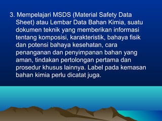 3. Mempelajari MSDS (Material Safety Data
Sheet) atau Lembar Data Bahan Kimia, suatu
dokumen teknik yang memberikan informasi
tentang komposisi, karakteristik, bahaya fisik
dan potensi bahaya kesehatan, cara
penanganan dan penyimpanan bahan yang
aman, tindakan pertolongan pertama dan
prosedur khusus lainnya. Label pada kemasan
bahan kimia perlu dicatat juga.
 