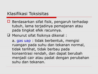 Klasifikasi Toksisitas
 Berdasarkan sifat fisik, pengaruh terhadap
tubuh, lama terjadinya pemajanan atau
pada tingkat efek racunnya.
 Menurut sifat fisiknya dikenal :
a. gas uap : tidak berbentuk, mengisi
ruangan pada suhu dan tekanan normal,
tidak terlihat, tidak berbau pada
konsentrasi rendah, dan dapat berubah
menjadi cair atau padat dengan perubahan
suhu dan tekanan.
 