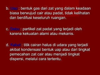 b.b. UapUap : bentuk gas dari zat yang dalam keadaan: bentuk gas dari zat yang dalam keadaan
biasa berwujud cair atau padat, tidak kelihatanbiasa berwujud cair atau padat, tidak kelihatan
dan berdifusi keseluruh ruangan.dan berdifusi keseluruh ruangan.
c.c. DebuDebu : partikel zat padat yang terjadi oleh: partikel zat padat yang terjadi oleh
karena kekuatan alami atau mekanis.karena kekuatan alami atau mekanis.
d.d. KabutKabut : titik cairan halus di udara yang terjadi: titik cairan halus di udara yang terjadi
akibat kondensasi bentuk uap atau dari tingkatakibat kondensasi bentuk uap atau dari tingkat
pemecahan zat cair atau menjadi tingkatpemecahan zat cair atau menjadi tingkat
dispersi, melalui cara tertentu.dispersi, melalui cara tertentu.
 