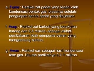 e.e. FumeFume : Partikel zat padat yang terjadi oleh: Partikel zat padat yang terjadi oleh
kondensasi bentuk gas ,biasanya setelahkondensasi bentuk gas ,biasanya setelah
penguapan benda padat yang dipijarkan.penguapan benda padat yang dipijarkan.
f.f. AsapAsap : Partikel zat karbon yang berukuran: Partikel zat karbon yang berukuran
kurang dari 0,5 mikron, sebagai akibatkurang dari 0,5 mikron, sebagai akibat
pembakaran tidak sempurna bahan yangpembakaran tidak sempurna bahan yang
mengandung karbon.mengandung karbon.
g.g. AwanAwan : Partikel cair sebagai hasil kondensasi: Partikel cair sebagai hasil kondensasi
fase gas. Ukuran partikelnya 0,1-1 mikron.fase gas. Ukuran partikelnya 0,1-1 mikron.
 
