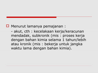  Menurut lamanya pemajanan :
- akut, cth : kecelakaan kerja/keracunan
mendadak, subkronik (mis : proses kerja
dengan bahan kimia selama 1 tahun/lebih
atau kronik (mis : bekerja untuk jangka
waktu lama dengan bahan kimia).
 
