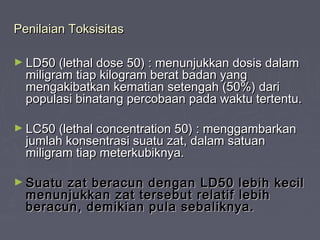 Penilaian ToksisitasPenilaian Toksisitas
► LD50 (lethal dose 50) : menunjukkan dosis dalamLD50 (lethal dose 50) : menunjukkan dosis dalam
miligram tiap kilogram berat badan yangmiligram tiap kilogram berat badan yang
mengakibatkan kematian setengah (50%) darimengakibatkan kematian setengah (50%) dari
populasi binatang percobaan pada waktu tertentu.populasi binatang percobaan pada waktu tertentu.
► LC50 (lethal concentration 50) : menggambarkanLC50 (lethal concentration 50) : menggambarkan
jumlah konsentrasi suatu zat, dalam satuanjumlah konsentrasi suatu zat, dalam satuan
miligram tiap meterkubiknya.miligram tiap meterkubiknya.
► Suatu zat beracun dengan LD50 lebih kecilSuatu zat beracun dengan LD50 lebih kecil
menunjukkan zat tersebut relatif lebihmenunjukkan zat tersebut relatif lebih
beracun, demikian pula sebaliknya.beracun, demikian pula sebaliknya.
 