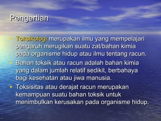 PengertianPengertian
• ToksikologiToksikologi merupakan ilmu yang mempelajarimerupakan ilmu yang mempelajari
pengaruh merugikan suatu zat/bahan kimiapengaruh merugikan suatu zat/bahan kimia
pada organisme hidup atau ilmu tentang racun.pada organisme hidup atau ilmu tentang racun.
• Bahan toksik atau racun adalah bahan kimiaBahan toksik atau racun adalah bahan kimia
yang dalam jumlah relatif sedikit, berbahayayang dalam jumlah relatif sedikit, berbahaya
bagi kesehatan atau jiwa manusia.bagi kesehatan atau jiwa manusia.
• Toksisitas atau derajat racun merupakanToksisitas atau derajat racun merupakan
kemampuan suatu bahan toksik untukkemampuan suatu bahan toksik untuk
menimbulkan kerusakan pada organisme hidup.menimbulkan kerusakan pada organisme hidup.
 