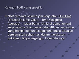 Kategori NAB yang spesifik :Kategori NAB yang spesifik :
NAB rata-rata selama jam kerja atauNAB rata-rata selama jam kerja atau TLV-TWATLV-TWA
(Threshold Limit Value – Time Weighted(Threshold Limit Value – Time Weighted
Average)Average) : kadar bahan kimia di udara tempat: kadar bahan kimia di udara tempat
kerja selama 8 jam sehari atau 40 jam seminggukerja selama 8 jam sehari atau 40 jam seminggu
yang hampir semua tenaga kerja dapat terpajanyang hampir semua tenaga kerja dapat terpajan
berulang kali sehari-hari dalam melakukanberulang kali sehari-hari dalam melakukan
pekerjaan tanpa terganggu kesehatannya.pekerjaan tanpa terganggu kesehatannya.
 