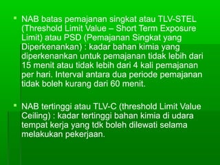  NAB batas pemajanan singkat atau TLV-STEL
(Threshold Limit Value – Short Term Exposure
Limit) atau PSD (Pemajanan Singkat yang
Diperkenankan) : kadar bahan kimia yang
diperkenankan untuk pemajanan tidak lebih dari
15 menit atau tidak lebih dari 4 kali pemajanan
per hari. Interval antara dua periode pemajanan
tidak boleh kurang dari 60 menit.
 NAB tertinggi atau TLV-C (threshold Limit Value
Ceiling) : kadar tertinggi bahan kimia di udara
tempat kerja yang tdk boleh dilewati selama
melakukan pekerjaan.
 