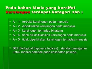 Pada bahan kimia yang bersifatPada bahan kimia yang bersifat
karsinogenkarsinogen terdapat kategori sbb :terdapat kategori sbb :
 A – 1 : terbukti karsinogen pada manusiaA – 1 : terbukti karsinogen pada manusia
 A – 2 : diperkirakan karsinogen pada manusiaA – 2 : diperkirakan karsinogen pada manusia
 A – 3 : karsinogen terhadap binatangA – 3 : karsinogen terhadap binatang
 A – 4 : tidak diklasifikasikan karsinogen pada manusiaA – 4 : tidak diklasifikasikan karsinogen pada manusia
 A – 5 : tidak diperkirakan karsinogen terhadap manusiaA – 5 : tidak diperkirakan karsinogen terhadap manusia
 BEI (Biological Exposure Indices) : standar pemajananBEI (Biological Exposure Indices) : standar pemajanan
untuk menilai dampak pada kesehatan pekerja.untuk menilai dampak pada kesehatan pekerja.
 