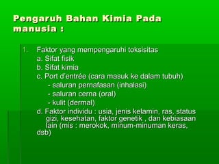 Pengaruh Bahan Kimia PadaPengaruh Bahan Kimia Pada
manusia :manusia :
1.1. Faktor yang mempengaruhi toksisitasFaktor yang mempengaruhi toksisitas
a. Sifat fisika. Sifat fisik
b. Sifat kimiab. Sifat kimia
c. Port d’entrée (cara masuk ke dalam tubuh)c. Port d’entrée (cara masuk ke dalam tubuh)
- saluran pernafasan (inhalasi)- saluran pernafasan (inhalasi)
- saluran cerna (oral)- saluran cerna (oral)
- kulit (dermal)- kulit (dermal)
d. Faktor individu : usia, jenis kelamin, ras, statusd. Faktor individu : usia, jenis kelamin, ras, status
gizi, kesehatan, faktor genetik , dan kebiasaangizi, kesehatan, faktor genetik , dan kebiasaan
lain (mis : merokok, minum-minuman keras,lain (mis : merokok, minum-minuman keras,
dsb)dsb)
 