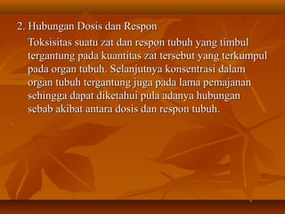 2. Hubungan Dosis dan Respon2. Hubungan Dosis dan Respon
Toksisitas suatu zat dan respon tubuh yang timbulToksisitas suatu zat dan respon tubuh yang timbul
tergantung pada kuantitas zat tersebut yang terkumpultergantung pada kuantitas zat tersebut yang terkumpul
pada organ tubuh. Selanjutnya konsentrasi dalampada organ tubuh. Selanjutnya konsentrasi dalam
organ tubuh tergantung juga pada lama pemajananorgan tubuh tergantung juga pada lama pemajanan
sehingga dapat diketahui pula adanya hubungansehingga dapat diketahui pula adanya hubungan
sebab akibat antara dosis dan respon tubuh.sebab akibat antara dosis dan respon tubuh.
 