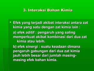 3. Interaksi Bahan Kimia3. Interaksi Bahan Kimia
 Efek yang terjadi akibat interaksi antara zatEfek yang terjadi akibat interaksi antara zat
kimia yang satu dengan zat kimia lain :kimia yang satu dengan zat kimia lain :
a) efek aditif : pengaruh yang salinga) efek aditif : pengaruh yang saling
memperkuat akibat kombinasi dari dua zatmemperkuat akibat kombinasi dari dua zat
kimia atau lebih.kimia atau lebih.
b) efek sinergi : suatu keadaan dimanab) efek sinergi : suatu keadaan dimana
pengaruh gabungan dari dua zat kimiapengaruh gabungan dari dua zat kimia
jauh lebih besar dari jumlah masing-jauh lebih besar dari jumlah masing-
masing efek bahan kimia.masing efek bahan kimia.
 