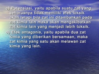 c) Potensiasi, yaitu apabila suatu zat yangc) Potensiasi, yaitu apabila suatu zat yang
seharusnya tidak memiliki efek toksikseharusnya tidak memiliki efek toksik
akan tetapi bila zat ini ditambahkan padaakan tetapi bila zat ini ditambahkan pada
zat kimia lain maka akan mengakibatkanzat kimia lain maka akan mengakibatkan
zat kimia lain yang menjadi lebih toksik.zat kimia lain yang menjadi lebih toksik.
d) Efek antagonis, yaitu apabila dua zatd) Efek antagonis, yaitu apabila dua zat
kimia yang diberikan bersamaan, makakimia yang diberikan bersamaan, maka
zat kimia yang satu akan melawan zatzat kimia yang satu akan melawan zat
kimia yang lain.kimia yang lain.
 