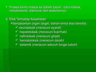  Proses`kimia masuk ke dalam tubuh : cara masuk,Proses`kimia masuk ke dalam tubuh : cara masuk,
metabolisme, distribusi dan ekskresinya.metabolisme, distribusi dan ekskresinya.
5. Efek Terhadap Kesehatan5. Efek Terhadap Kesehatan
berdasarkan organ target, bahan kimia bisa bersifat :berdasarkan organ target, bahan kimia bisa bersifat :
 neurotoksik (meracuni syaraf)neurotoksik (meracuni syaraf)
 hepatotoksik (meracuni liver/hati)hepatotoksik (meracuni liver/hati)
 nefrotoksik (meracuni ginjal)nefrotoksik (meracuni ginjal)
 hematotoksik (meracuni darah)hematotoksik (meracuni darah)
 sistemik (meracuni seluruh fungsi tubuh)sistemik (meracuni seluruh fungsi tubuh)
 