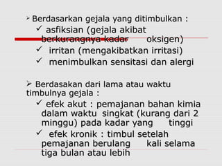  Berdasarkan gejala yang ditimbulkan :Berdasarkan gejala yang ditimbulkan :
 asfiksian (gejala akibatasfiksian (gejala akibat
berkurangnya kadarberkurangnya kadar oksigen)oksigen)
 irritan (mengakibatkan irritasi)irritan (mengakibatkan irritasi)
 menimbulkan sensitasi dan alergimenimbulkan sensitasi dan alergi
 Berdasakan dari lama atau waktuBerdasakan dari lama atau waktu
timbulnya gejala :timbulnya gejala :
 efek akut : pemajanan bahan kimiaefek akut : pemajanan bahan kimia
dalam waktudalam waktu singkat (kurang dari 2singkat (kurang dari 2
minggu) pada kadar yangminggu) pada kadar yang tinggitinggi
 efek kronik : timbul setelahefek kronik : timbul setelah
pemajanan berulangpemajanan berulang kali selamakali selama
tiga bulan atau lebihtiga bulan atau lebih
 