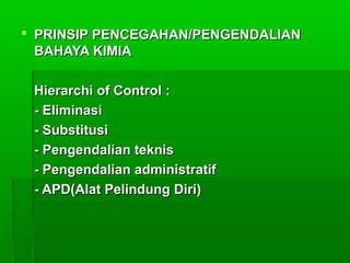  PRINSIP PENCEGAHAN/PENGENDALIANPRINSIP PENCEGAHAN/PENGENDALIAN
BAHAYA KIMIABAHAYA KIMIA
Hierarchi of Control :Hierarchi of Control :
- Eliminasi- Eliminasi
- Substitusi- Substitusi
- Pengendalian teknis- Pengendalian teknis
- Pengendalian administratif- Pengendalian administratif
- APD(Alat Pelindung Diri)- APD(Alat Pelindung Diri)
 