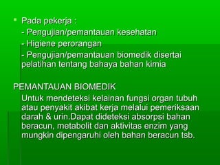  Pada pekerja :Pada pekerja :
- Pengujian/pemantauan kesehatan- Pengujian/pemantauan kesehatan
- Higiene perorangan- Higiene perorangan
- Pengujian/pemantauan biomedik disertai- Pengujian/pemantauan biomedik disertai
pelatihan tentang bahaya bahan kimiapelatihan tentang bahaya bahan kimia
PEMANTAUAN BIOMEDIKPEMANTAUAN BIOMEDIK
Untuk mendeteksi kelainan fungsi organ tubuhUntuk mendeteksi kelainan fungsi organ tubuh
atau penyakit akibat kerja melalui pemeriksaanatau penyakit akibat kerja melalui pemeriksaan
darah & urin.Dapat dideteksi absorpsi bahandarah & urin.Dapat dideteksi absorpsi bahan
beracun, metabolit dan aktivitas enzim yangberacun, metabolit dan aktivitas enzim yang
mungkin dipengaruhi oleh bahan beracun tsb.mungkin dipengaruhi oleh bahan beracun tsb.
 