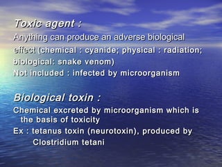 Toxic agent :Toxic agent :
Anything can produce an adverse biologicalAnything can produce an adverse biological
eeffectffect (chemical : cyanide; physical : radiation;(chemical : cyanide; physical : radiation;
bbiologicaliological:: snake venom)snake venom)
Not included : infected by microorganismNot included : infected by microorganism
Biological toxin :Biological toxin :
Chemical excreted by microorganism which isChemical excreted by microorganism which is
the basis of toxicitythe basis of toxicity
Ex : tetanus toxin (neurotoxin), produced byEx : tetanus toxin (neurotoxin), produced by
Clostridium tetaniClostridium tetani
 
