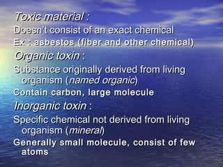 Toxic material :Toxic material :
Doesn’t consist of an exact chemicalDoesn’t consist of an exact chemical
Ex : asbestos (fiber and other chemical)Ex : asbestos (fiber and other chemical)
Organic toxinOrganic toxin ::
Substance originally derived from livingSubstance originally derived from living
organism (organism (named organicnamed organic))
Contain carbon, large moleculeContain carbon, large molecule
Inorganic toxinInorganic toxin ::
Specific chemical not derived from livingSpecific chemical not derived from living
organism (organism (mineralmineral))
Generally small molecule, consist of fewGenerally small molecule, consist of few
atomsatoms
 