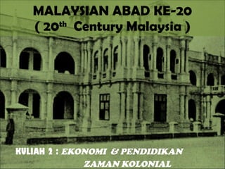 MALAYSIAN ABAD KE-20 ( 20 th   Century Malaysia ) KULIAH 2 :  EKONOMI  & PENDIDIKAN  ZAMAN KOLONIAL 