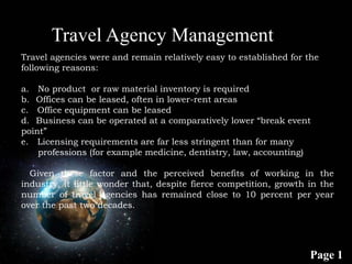 Page 1
Travel agencies were and remain relatively easy to established for the
following reasons:
a. No product or raw material inventory is required
b. Offices can be leased, often in lower-rent areas
c. Office equipment can be leased
d. Business can be operated at a comparatively lower “break event
point”
e. Licensing requirements are far less stringent than for many
professions (for example medicine, dentistry, law, accounting)
Given these factor and the perceived benefits of working in the
industry, it little wonder that, despite fierce competition, growth in the
number of travel agencies has remained close to 10 percent per year
over the past two decades.
Travel Agency Management
 