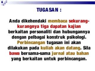 TUGASAN :
Anda dikehendaki membaca sekurang-
kurangnya tiga dapatan kajian
berkaitan personaliti dan hubungannya
dengan pelbagai konstruk psikologi.
Perbincangan tugasan ini akan
dilakukan pada kuliah akan datang. Sila
bawa bersama-sama jurnal atau bahan
yang berkaitan untuk perbincangan.
 