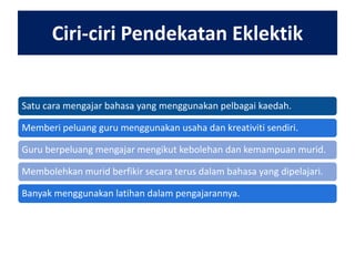Ciri-ciri Pendekatan Eklektik
Satu cara mengajar bahasa yang menggunakan pelbagai kaedah.
Memberi peluang guru menggunakan usaha dan kreativiti sendiri.
Guru berpeluang mengajar mengikut kebolehan dan kemampuan murid.
Membolehkan murid berfikir secara terus dalam bahasa yang dipelajari.
Banyak menggunakan latihan dalam pengajarannya.

 