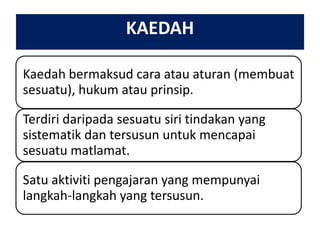 KAEDAH
Kaedah bermaksud cara atau aturan (membuat
sesuatu), hukum atau prinsip.
Terdiri daripada sesuatu siri tindakan yang
sistematik dan tersusun untuk mencapai
sesuatu matlamat.
Satu aktiviti pengajaran yang mempunyai
langkah-langkah yang tersusun.

 