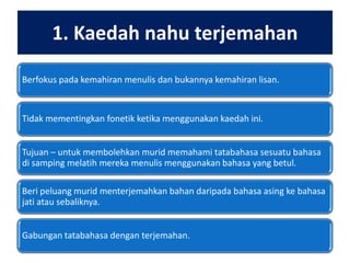 1. Kaedah nahu terjemahan
Berfokus pada kemahiran menulis dan bukannya kemahiran lisan.

Tidak mementingkan fonetik ketika menggunakan kaedah ini.
Tujuan – untuk membolehkan murid memahami tatabahasa sesuatu bahasa
di samping melatih mereka menulis menggunakan bahasa yang betul.
Beri peluang murid menterjemahkan bahan daripada bahasa asing ke bahasa
jati atau sebaliknya.
Gabungan tatabahasa dengan terjemahan.

 