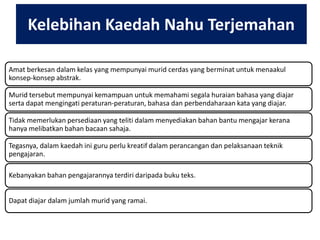 Kelebihan Kaedah Nahu Terjemahan
Amat berkesan dalam kelas yang mempunyai murid cerdas yang berminat untuk menaakul
konsep-konsep abstrak.
Murid tersebut mempunyai kemampuan untuk memahami segala huraian bahasa yang diajar
serta dapat mengingati peraturan-peraturan, bahasa dan perbendaharaan kata yang diajar.
Tidak memerlukan persediaan yang teliti dalam menyediakan bahan bantu mengajar kerana
hanya melibatkan bahan bacaan sahaja.
Tegasnya, dalam kaedah ini guru perlu kreatif dalam perancangan dan pelaksanaan teknik
pengajaran.
Kebanyakan bahan pengajarannya terdiri daripada buku teks.
Dapat diajar dalam jumlah murid yang ramai.

 