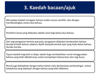 3. Kaedah bacaan/ajuk
Merupakan kaedah mengajar bahasa moden secara saintifik, iaitu dengan
membandingkan antara dua bahasa.

Pemilihan bunyi yang dilakukan adalah sama bagi kedua-dua bahasa.
Dari segi pengajaran bentuk ayat pula, pengajaran dilakukan berdasarkan bahasa
ibunda terlebih dahulu sebelum dipilih daripada bentuk ayat yang tiada dalam bahasa
ibunda mereka.
Tujuan kaedah linguistik ini diajar adalah bagi membolehkan murid menggunakan
bahasa yang telah diketahuinya untuk mempelajari bahasa baru dari segi bunyi.
Murid juga didedahkan dengan bahan-bahan nahu berdasarkan perbandingan antara
tatabahasa yang dipelajari dengan bahasa yang telah diketahui.

 