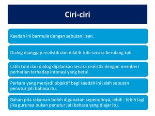 Ciri-ciri
Kaedah ini bermula dengan sebutan lisan.
Dialog dianggap realistik dan dilatih tubi secara berulang kali.
Latih tubi dan dialog dijalankan secara realistik dengan memberi
perhatian terhadap intonasi yang betul.
Perkara yang menjadi objektif bagi kaedah ini ialah sebutan
penutur jati bahasa itu.
Bahan pita rakaman boleh digunakan sepenuhnya, lebih - lebih lagi
jika gurunya bukan penutur jati bahasa yang diajar itu.

 