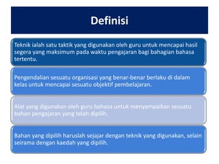 Definisi
Teknik ialah satu taktik yang digunakan oleh guru untuk mencapai hasil
segera yang maksimum pada waktu pengajaran bagi bahagian bahasa
tertentu.
Pengendalian sesuatu organisasi yang benar-benar berlaku di dalam
kelas untuk mencapai sesuatu objektif pembelajaran.
Alat yang digunakan oleh guru bahasa untuk menyampaikan sesuatu
bahan pengajaran yang telah dipilih.
Bahan yang dipilih haruslah sejajar dengan teknik yang digunakan, selain
seirama dengan kaedah yang dipilih.

 