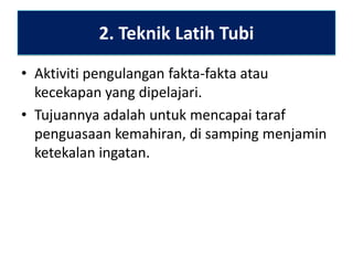 2. Teknik Latih Tubi
• Aktiviti pengulangan fakta-fakta atau
kecekapan yang dipelajari.
• Tujuannya adalah untuk mencapai taraf
penguasaan kemahiran, di samping menjamin
ketekalan ingatan.

 