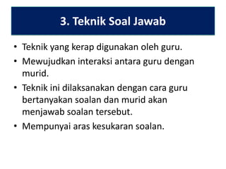 3. Teknik Soal Jawab
• Teknik yang kerap digunakan oleh guru.
• Mewujudkan interaksi antara guru dengan
murid.
• Teknik ini dilaksanakan dengan cara guru
bertanyakan soalan dan murid akan
menjawab soalan tersebut.
• Mempunyai aras kesukaran soalan.

 
