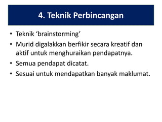 4. Teknik Perbincangan
• Teknik ‘brainstorming’
• Murid digalakkan berfikir secara kreatif dan
aktif untuk menghuraikan pendapatnya.
• Semua pendapat dicatat.
• Sesuai untuk mendapatkan banyak maklumat.

 