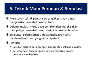 5. Teknik Main Peranan & Simulasi
 Merupakan teknik pengajaran yang digunakan untuk
menjelaskan sesuatu konsep/situasi.
 Dalam simulasi, murid akan berlakon dan mereka akan
mempelajari sesuatu konsep daripada lakonan tersebut.
 Selalunya, dalam setiap simulasi melibatkan garis
panduan/peraturan yang perlu dipatuhi.
 Penting:
 Pastikan adanya perbincangan semasa atau selepas simulasi.
 Perbincangan tersebut perlu bagi memastikan proses
pembelajaran berlaku.

 